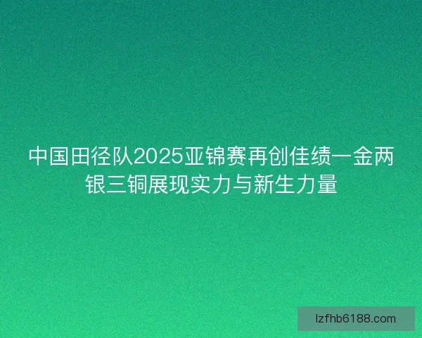 中国田径队2025亚锦赛再创佳绩一金两银三铜展现实力与新生力量