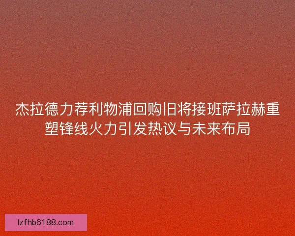 杰拉德力荐利物浦回购旧将接班萨拉赫重塑锋线火力引发热议与未来布局