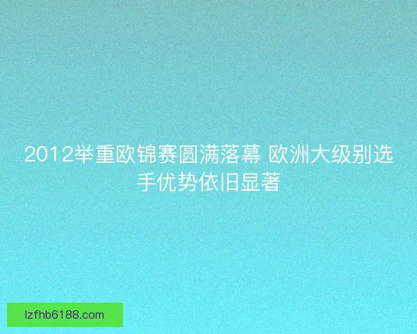 2012举重欧锦赛圆满落幕 欧洲大级别选手优势依旧显著 2012举重欧锦赛圆满落幕 欧洲大级别选手优势依旧显著
