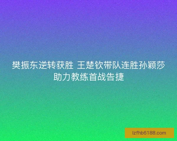 樊振东逆转获胜 王楚钦带队连胜孙颖莎助力教练首战告捷