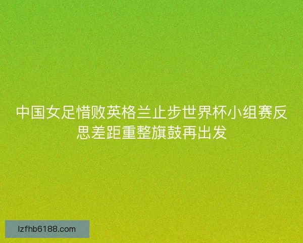 中国女足惜败英格兰止步世界杯小组赛反思差距重整旗鼓再出发