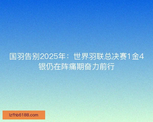 国羽告别2025年：世界羽联总决赛1金4银仍在阵痛期奋力前行