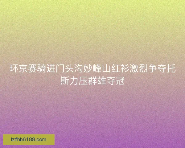 环京赛骑进门头沟妙峰山红衫激烈争夺托斯力压群雄夺冠
