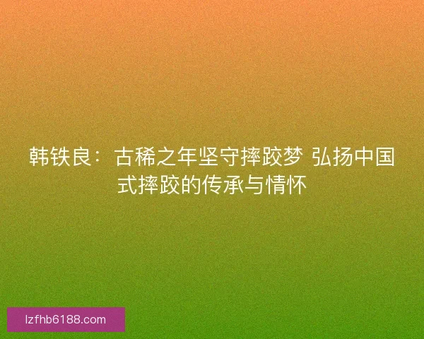 韩铁良：古稀之年坚守摔跤梦 弘扬中国式摔跤的传承与情怀