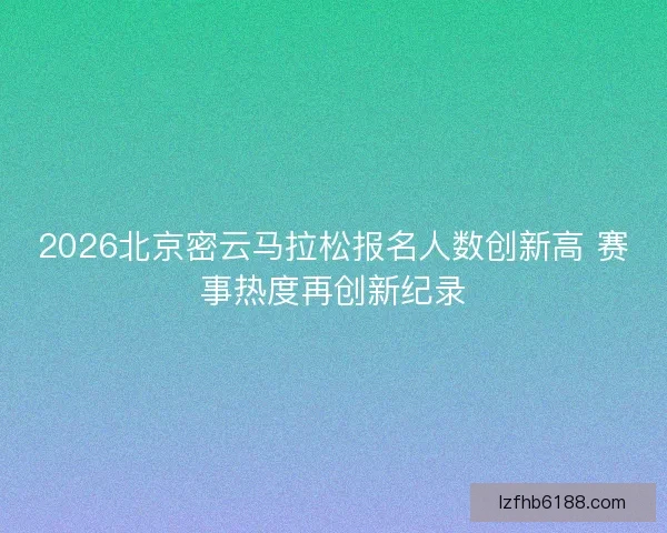 2026北京密云马拉松报名人数创新高 赛事热度再创新纪录