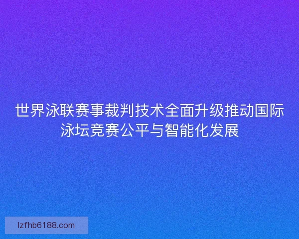 世界泳联赛事裁判技术全面升级推动国际泳坛竞赛公平与智能化发展