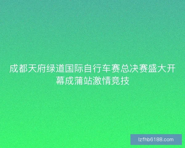 成都天府绿道国际自行车赛总决赛盛大开幕成蒲站激情竞技
