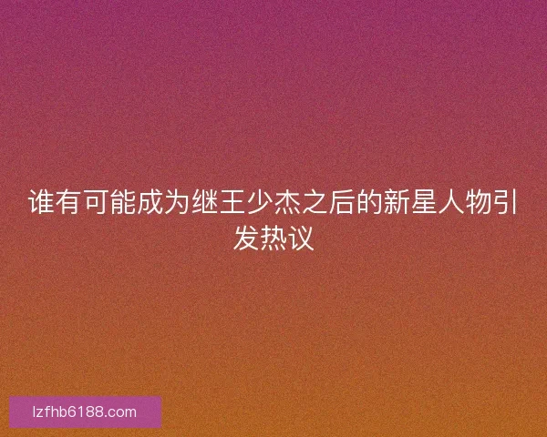 谁有可能成为继王少杰之后的新星人物引发热议