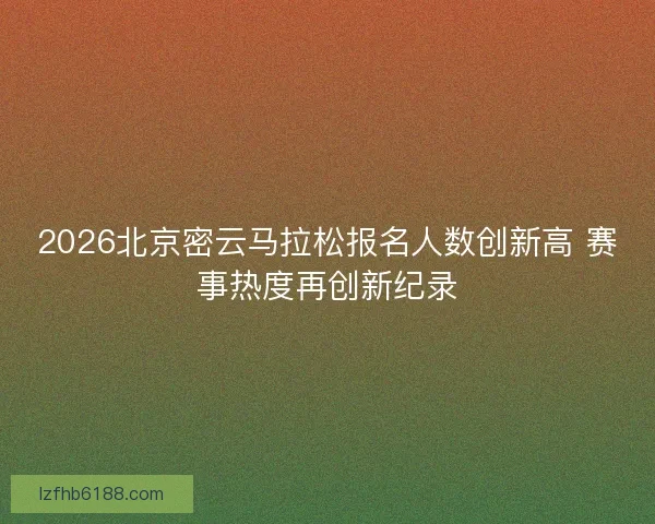 2026北京密云马拉松报名人数创新高 赛事热度再创新纪录