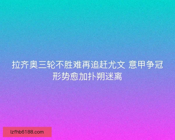 拉齐奥三轮不胜难再追赶尤文 意甲争冠形势愈加扑朔迷离