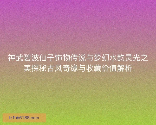 神武碧波仙子饰物传说与梦幻水韵灵光之美探秘古风奇缘与收藏价值解析