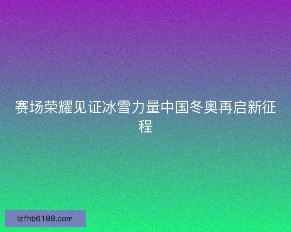 赛场荣耀见证冰雪力量中国冬奥再启新征程