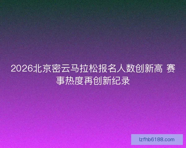 2026北京密云马拉松报名人数创新高 赛事热度再创新纪录
