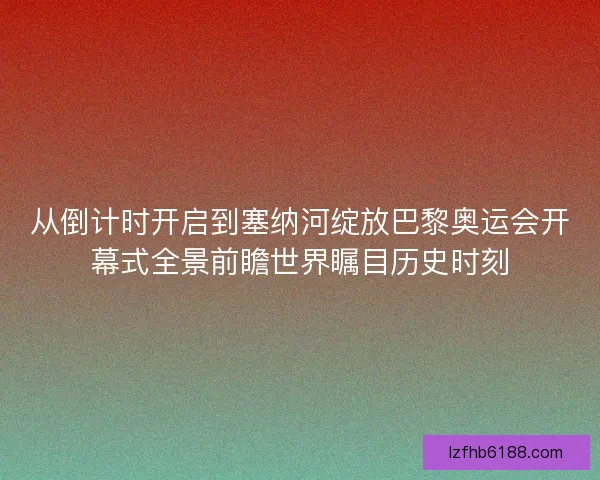 从倒计时开启到塞纳河绽放巴黎奥运会开幕式全景前瞻世界瞩目历史时刻