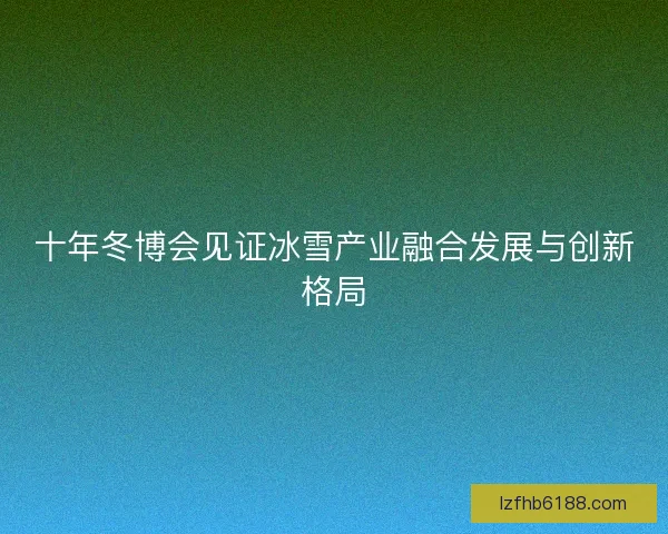 十年冬博会见证冰雪产业融合发展与创新格局