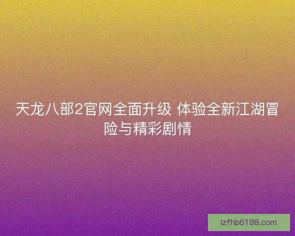 天龙八部2官网全面升级 体验全新江湖冒险与精彩剧情 天龙八部2官网全面升级 体验全新江湖冒险与精彩剧情
