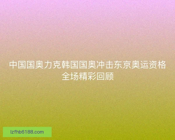 中国国奥力克韩国国奥冲击东京奥运资格全场精彩回顾 中国国奥力克韩国国奥冲击东京奥运资格全场精彩回顾