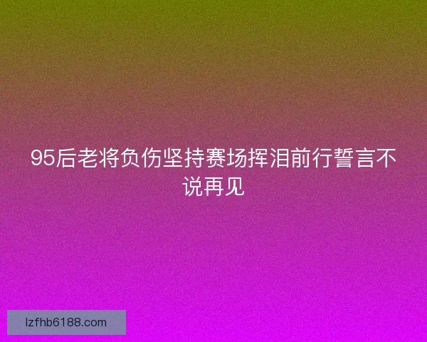 95后老将负伤坚持赛场挥泪前行誓言不说再见 95后老将负伤坚持赛场挥泪前行誓言不说再见