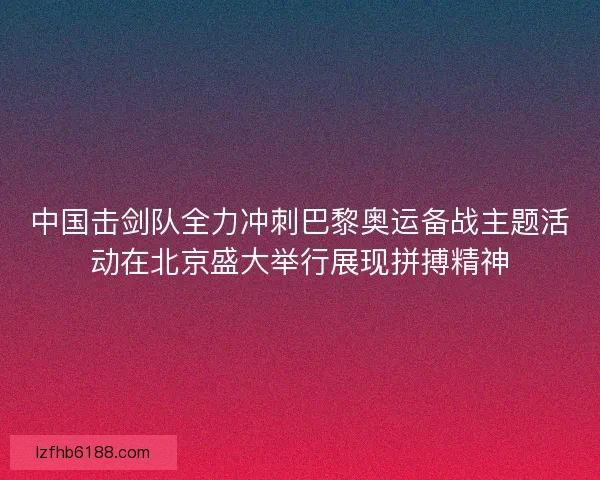 中国击剑队全力冲刺巴黎奥运备战主题活动在北京盛大举行展现拼搏精神