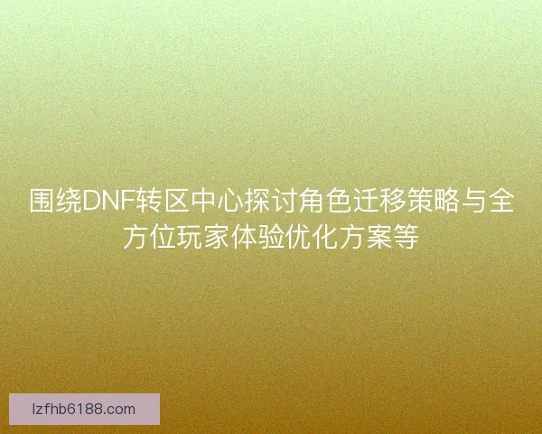 围绕DNF转区中心探讨角色迁移策略与全方位玩家体验优化方案等